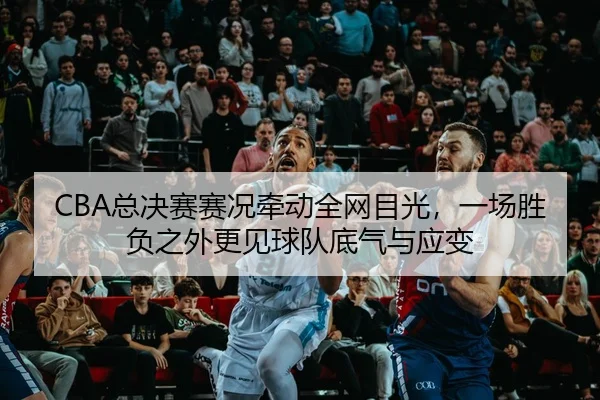 CBA总决赛赛况牵动全网目光，一场胜负之外更见球队底气与应变