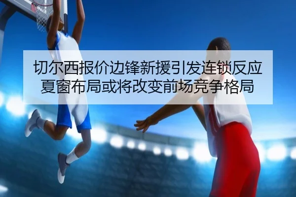 切尔西报价边锋新援引发连锁反应 夏窗布局或将改变前场竞争格局 - manguantiyu